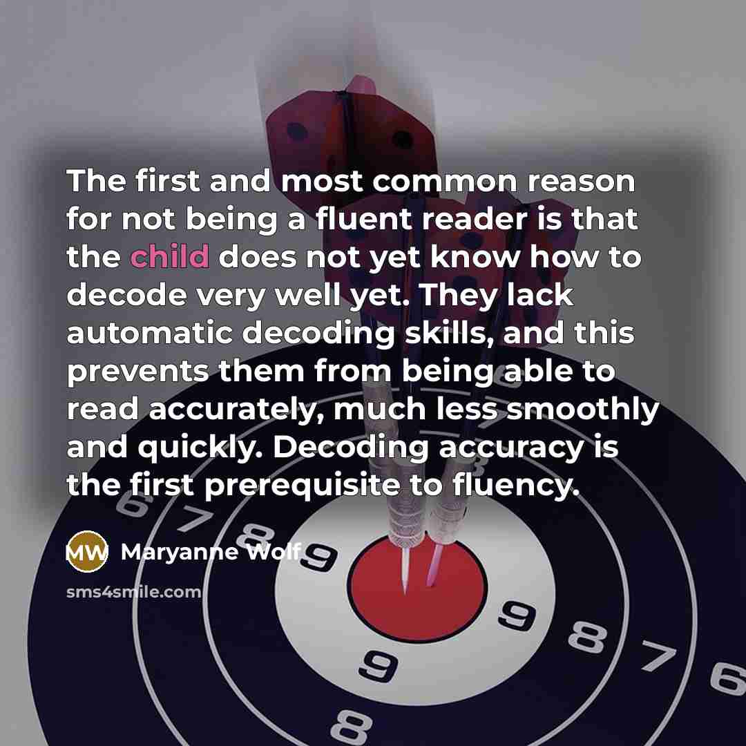 “The first and most common reason for not being a fluent reader is that the child does not yet know how to decode very well yet. They lack automatic decoding skills, and this prevents them from being able to read accurately, much less smoothly and quickly. Decoding accuracy is the first…” quote by Maryanne Wolf