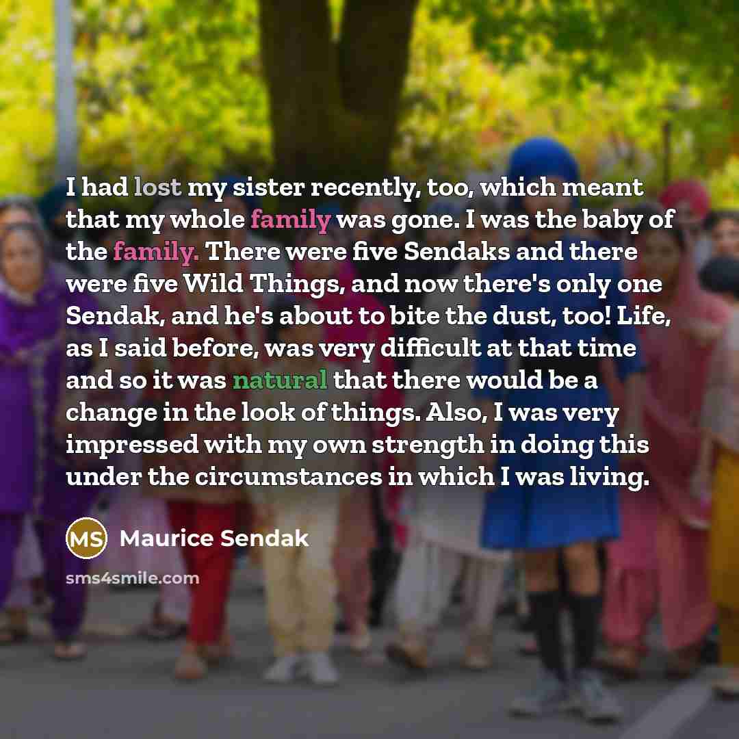 “I had lost my sister recently, too, which meant that my whole family was gone. I was the baby of the family. There were five Sendaks and there were five Wild Things, and now there's only one Sendak, and he's about to bite the dust, too! Life, as I said before, was very difficult at that time and…” quote by Maurice Sendak