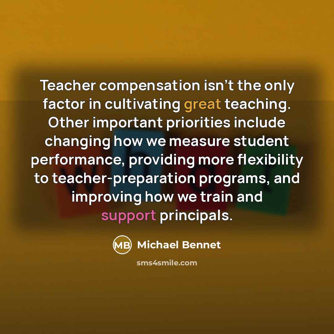 “Teacher compensation isn't the only factor in cultivating great teaching. Other important priorities include changing how we measure student performance, providing more flexibility to teacher-preparation programs, and improving how we train and support principals.” quote by Michael Bennet