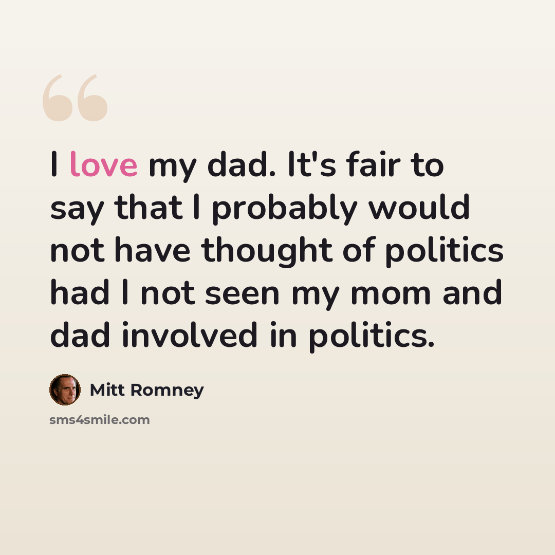 “I love my dad. It's fair to say that I probably would not have thought of politics had I not seen my mom and dad involved in politics.” quote by Mitt Romney