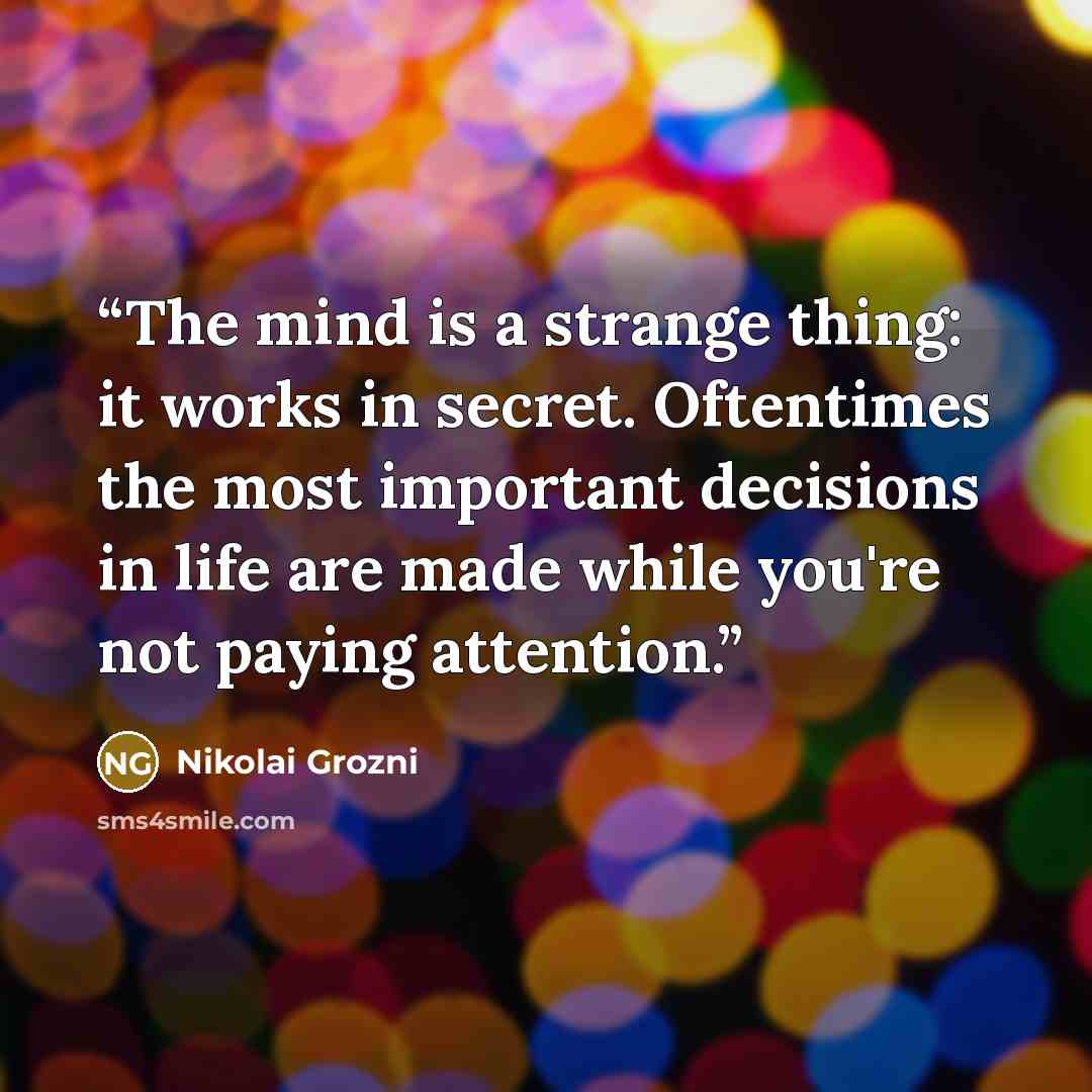 “The mind is a strange thing: it works in secret. Oftentimes the most important decisions in life are made while you're not paying attention.” quote by Nikolai Grozni