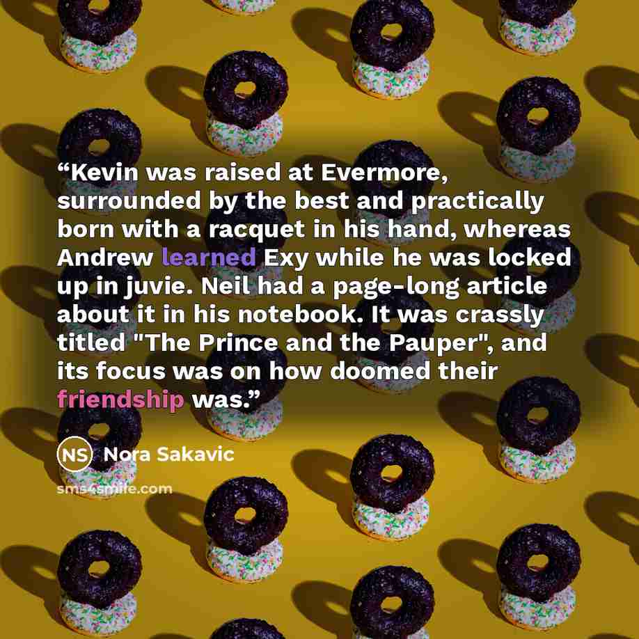 “Kevin was raised at Evermore, surrounded by the best and practically born with a racquet in his hand, whereas Andrew learned Exy while he was locked up in juvie. Neil had a page-long article about it in his notebook. It was crassly titled "The Prince and the Pauper", and its focus was on how…” quote by Nora Sakavic