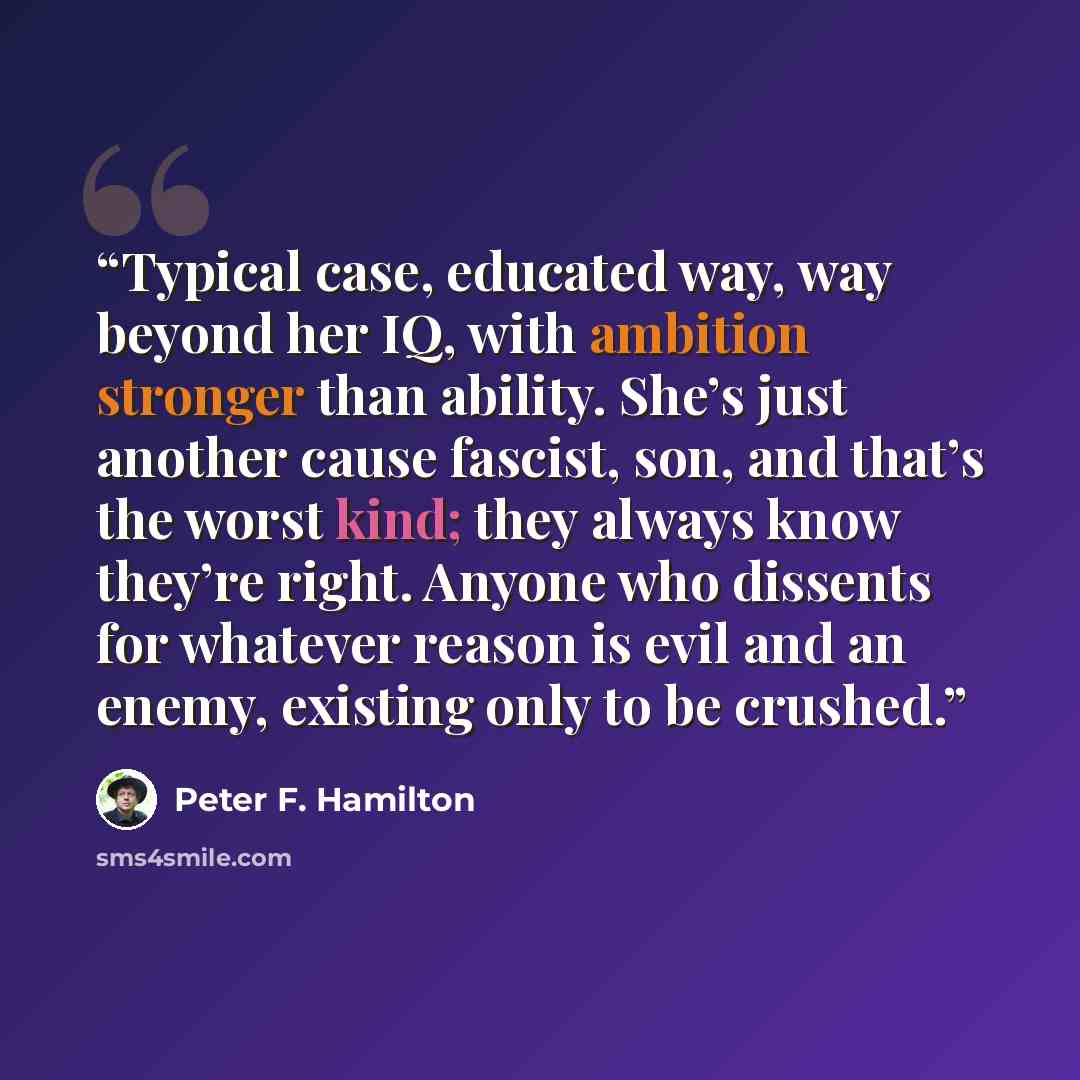 “Typical case, educated way, way beyond her IQ, with ambition stronger than ability. She’s just another cause fascist, son, and that’s the worst kind; they always know they’re right. Anyone who dissents for whatever reason is evil and an enemy, existing only to be crushed.” quote by Peter F. Hamilton