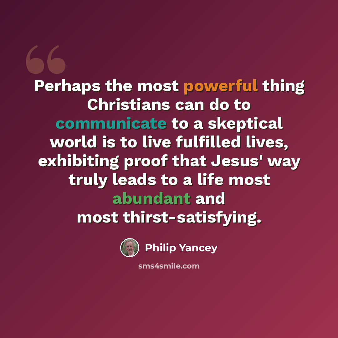 “Perhaps the most powerful thing Christians can do to communicate to a skeptical world is to live fulfilled lives, exhibiting proof that Jesus' way truly leads to a life most abundant and most thirst-satisfying.” quote by Philip Yancey