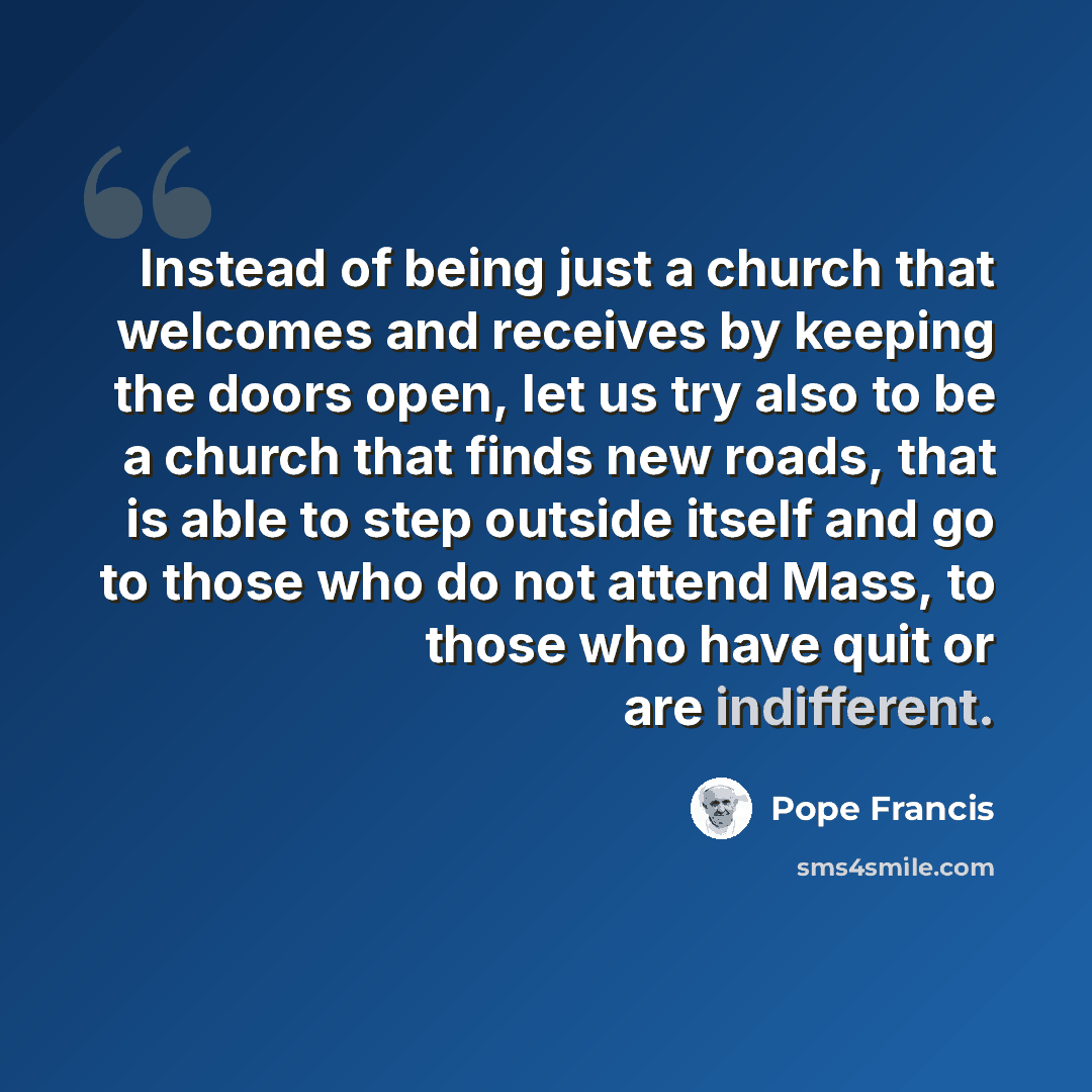 “Instead of being just a church that welcomes and receives by keeping the doors open, let us try also to be a church that finds new roads, that is able to step outside itself and go to those who do not attend Mass, to those who have quit or are indifferent.” quote by Pope Francis