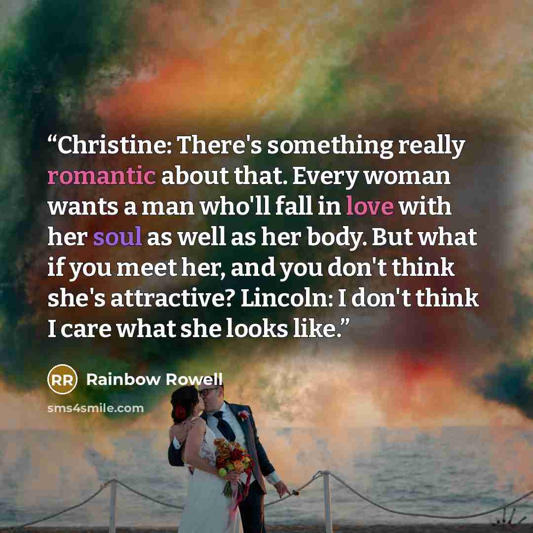 “Christine: There's something really romantic about that. Every woman wants a man who'll fall in love with her soul as well as her body. But what if you meet her, and you don't think she's attractive? Lincoln: I don't think I care what she looks like.” quote by Rainbow Rowell
