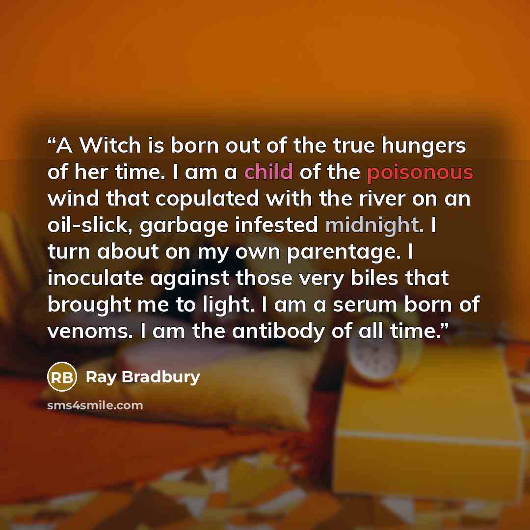 “A Witch is born out of the true hungers of her time. I am a child of the poisonous wind that copulated with the river on an oil-slick, garbage infested midnight. I turn about on my own parentage. I inoculate against those very biles that brought me to light. I am a serum born of venoms. I am the…” quote by Ray Bradbury