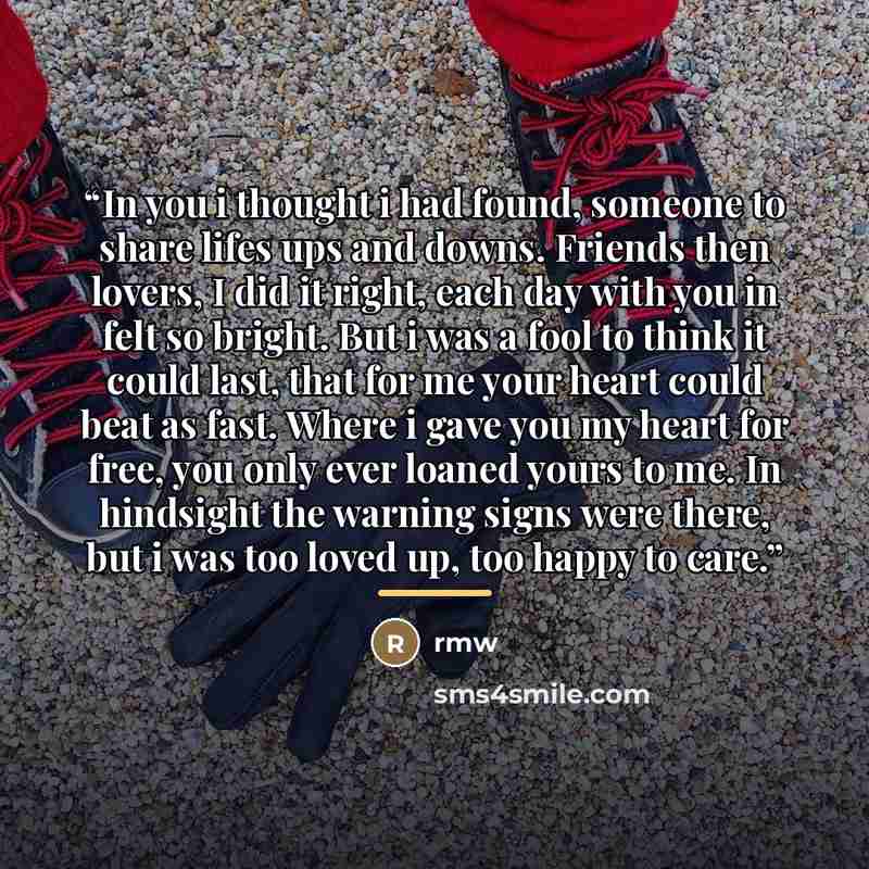 “In you i thought i had found, someone to share lifes ups and downs. Friends then lovers, I did it right, each day with you in felt so bright. But i was a fool to think it could last, that for me your heart could beat as fast. Where i gave you my heart for free, you only ever loaned yours to me. In…” quote by Rmw