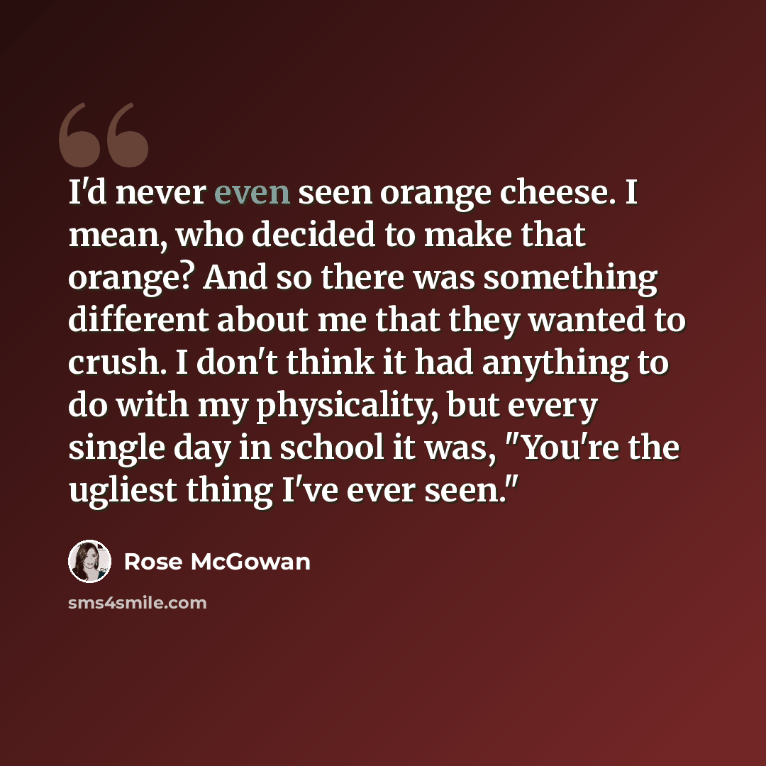 “I'd never even seen orange cheese. I mean, who decided to make that orange? And so there was something different about me that they wanted to crush. I don't think it had anything to do with my physicality, but every single day in school it was, "You're the ugliest thing I've ever seen."” quote by Rose McGowan
