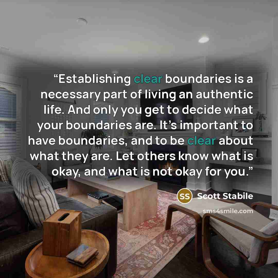 “Establishing clear boundaries is a necessary part of living an authentic life. And only you get to decide what your boundaries are. It’s important to have boundaries, and to be clear about what they are. Let others know what is okay, and what is not okay for you.” quote by Scott Stabile