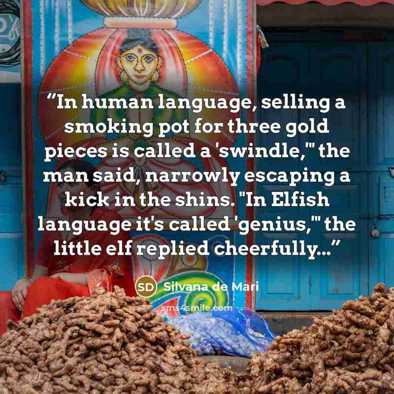 “In human language, selling a smoking pot for three gold pieces is called a 'swindle,'" the man said, narrowly escaping a kick in the shins. "In Elfish language it's called 'genius,'" the little elf replied cheerfully...” quote by Silvana de Mari