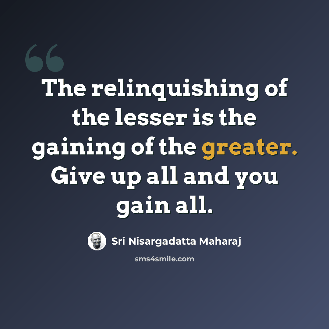“The relinquishing of the lesser is the gaining of the greater. Give up all and you gain all.” quote by Sri Nisargadatta Maharaj