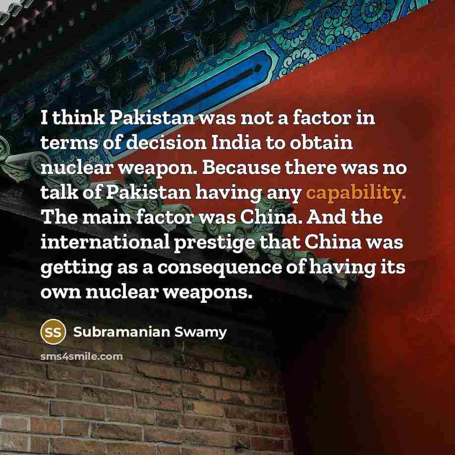 “I think Pakistan was not a factor in terms of decision India to obtain nuclear weapon. Because there was no talk of Pakistan having any capability. The main factor was China. And the international prestige that China was getting as a consequence of having its own nuclear weapons.” quote by Subramanian Swamy