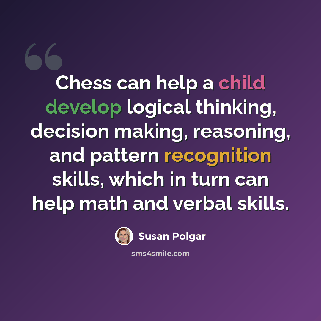 “Chess can help a child develop logical thinking, decision making, reasoning, and pattern recognition skills, which in turn can help math and verbal skills.” quote by Susan Polgar