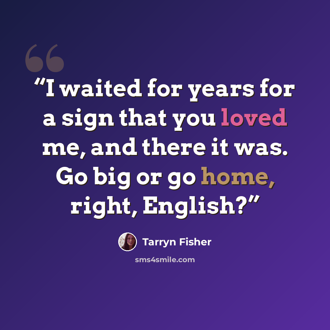 “I waited for years for a sign that you loved me, and there it was. Go big or go home, right, English?” quote by Tarryn Fisher
