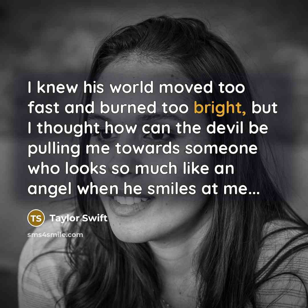 “I knew his world moved too fast and burned too bright, but I thought how can the devil be pulling me towards someone who looks so much like an angel when he smiles at me...” quote by Taylor Swift