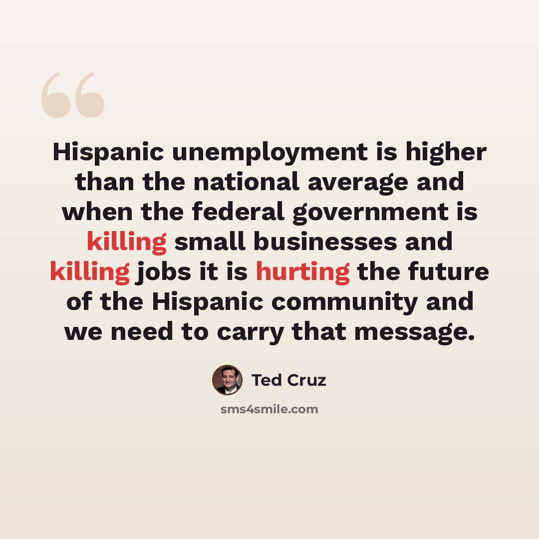 “Hispanic unemployment is higher than the national average and when the federal government is killing small businesses and killing jobs it is hurting the future of the Hispanic community and we need to carry that message.” quote by Ted Cruz