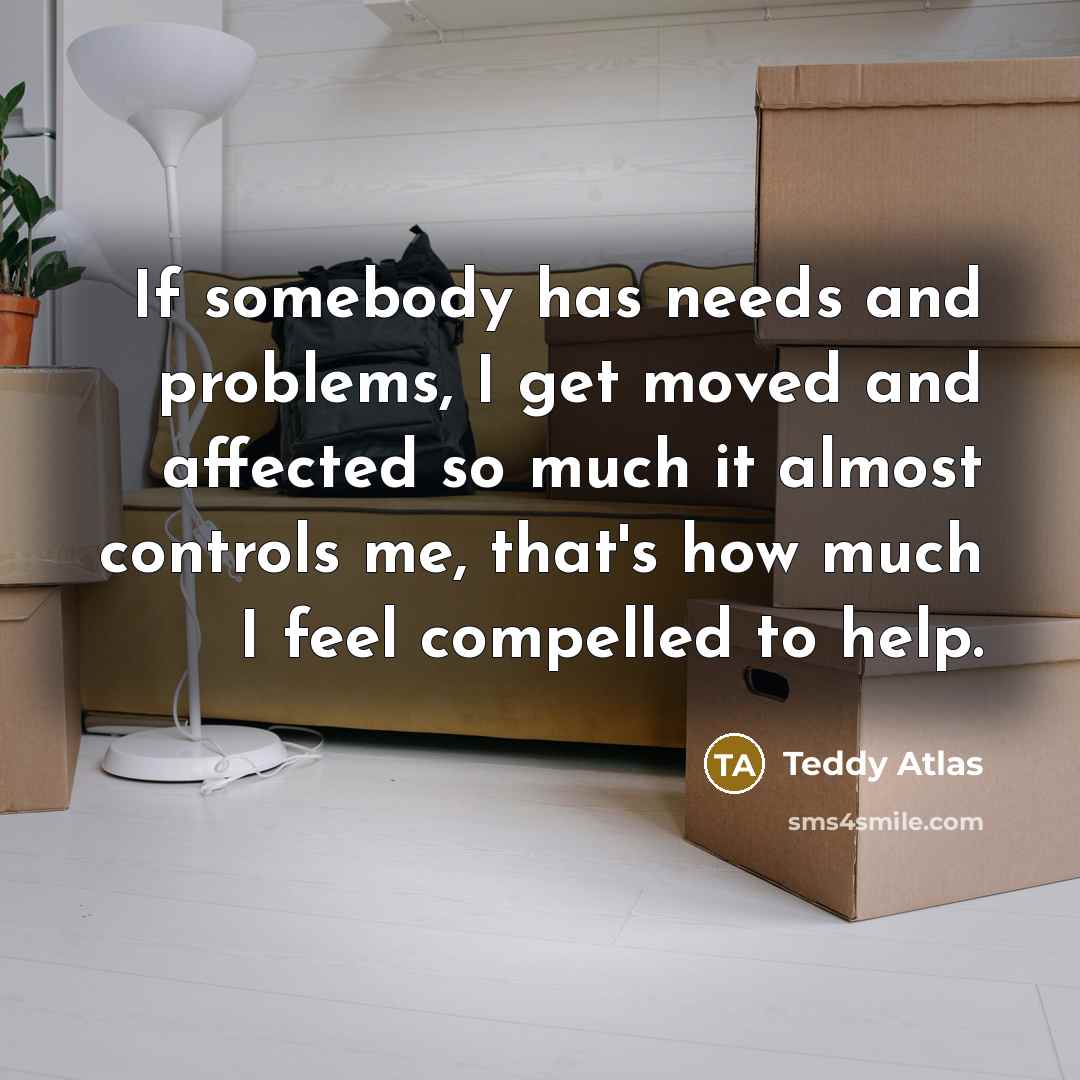 “If somebody has needs and problems, I get moved and affected so much it almost controls me, that's how much I feel compelled to help.” quote by Teddy Atlas