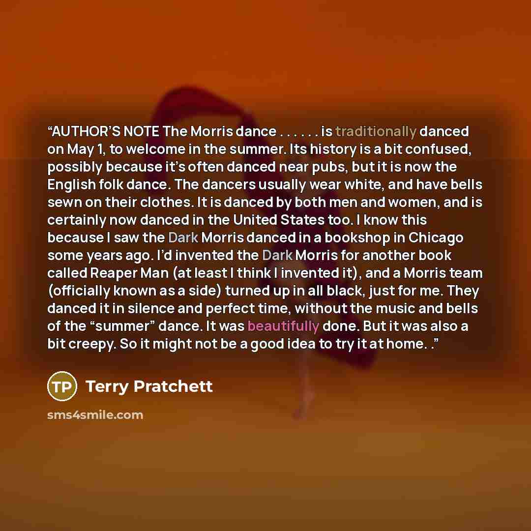 “AUTHOR’S NOTE The Morris dance . . . . . . is traditionally danced on May 1, to welcome in the summer. Its history is a bit confused, possibly because it’s often danced near pubs, but it is now the English folk dance. The dancers usually wear white, and have bells sewn on their clothes. It is…” quote by Terry Pratchett
