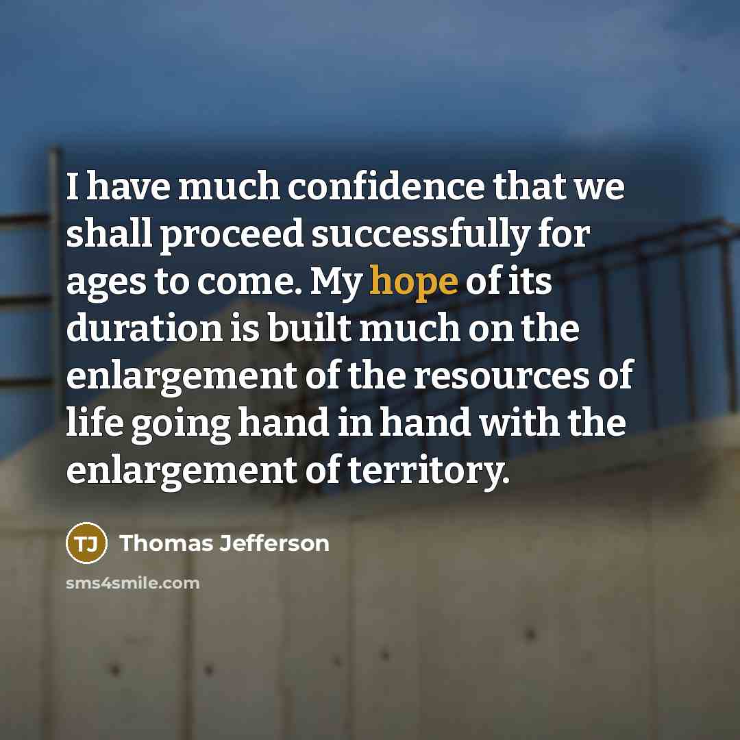“I have much confidence that we shall proceed successfully for ages to come. My hope of its duration is built much on the enlargement of the resources of life going hand in hand with the enlargement of territory.” quote by Thomas Jefferson