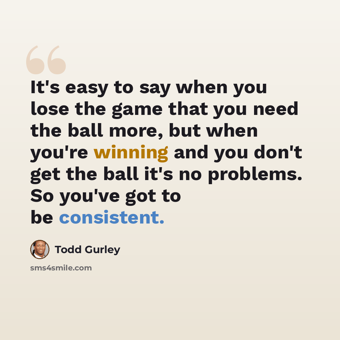 “It's easy to say when you lose the game that you need the ball more, but when you're winning and you don't get the ball it's no problems. So you've got to be consistent.” quote by Todd Gurley