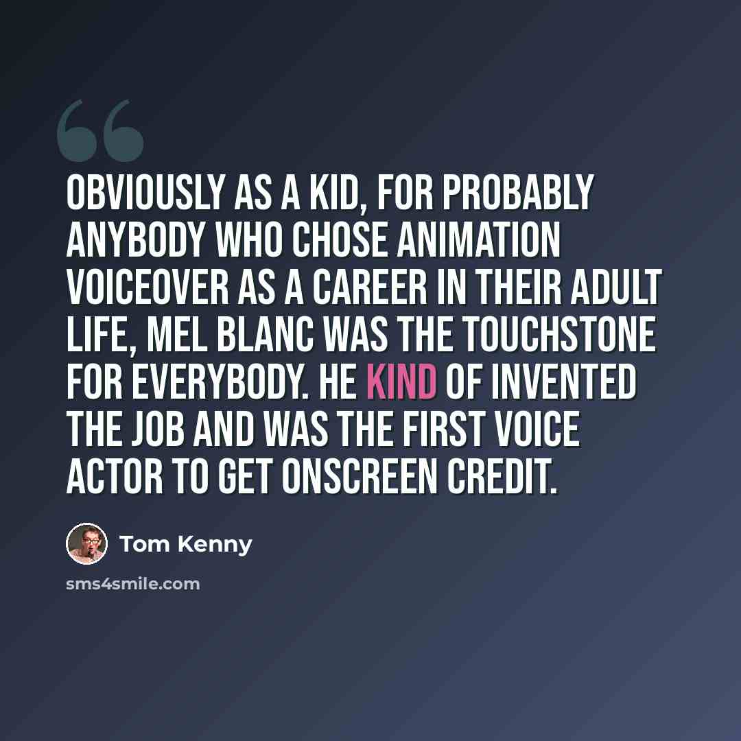 “Obviously as a kid, for probably anybody who chose animation voiceover as a career in their adult life, Mel Blanc was the touchstone for everybody. He kind of invented the job and was the first voice actor to get onscreen credit.” quote by Tom Kenny