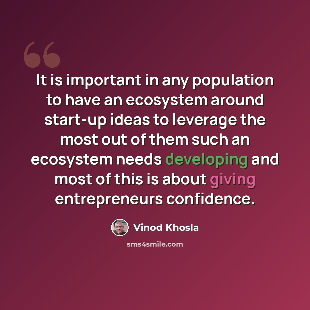 “It is important in any population to have an ecosystem around start-up ideas to leverage the most out of them such an ecosystem needs developing and most of this is about giving entrepreneurs confidence.” quote by Vinod Khosla