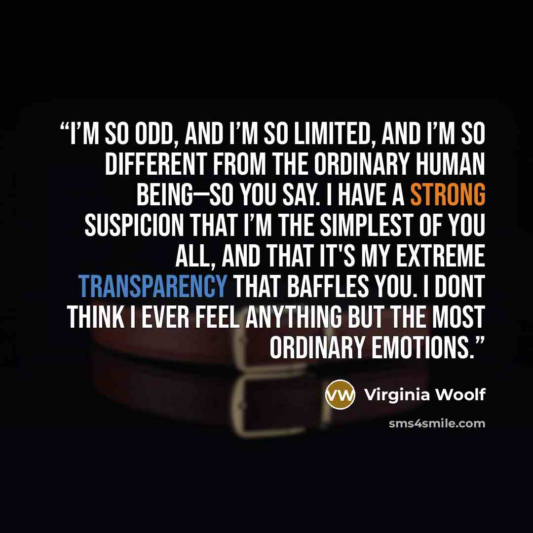 “I’m so odd, and I’m so limited, and I’m so different from the ordinary human being—so you say. I have a strong suspicion that I’m the simplest of you all, and that it's my extreme transparency that baffles you. I dont think I ever feel anything but the most ordinary emotions.” quote by Virginia Woolf
