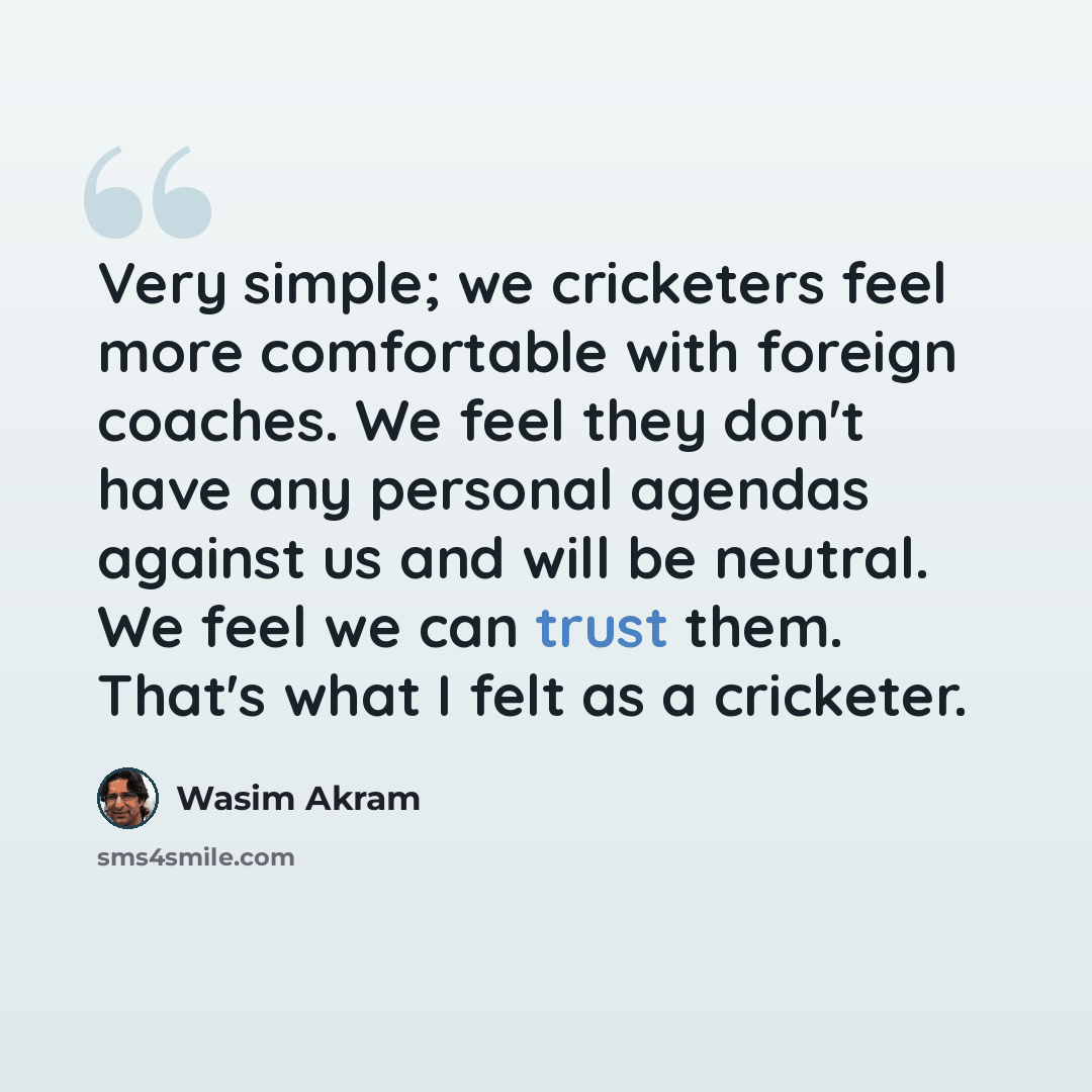 “Very simple; we cricketers feel more comfortable with foreign coaches. We feel they don't have any personal agendas against us and will be neutral. We feel we can trust them. That's what I felt as a cricketer.” quote by Wasim Akram