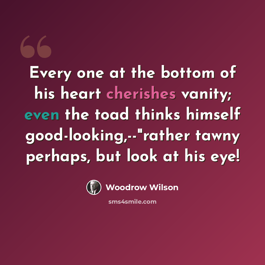 “Every one at the bottom of his heart cherishes vanity; even the toad thinks himself good-looking,--"rather tawny perhaps, but look at his eye!” quote by Woodrow Wilson