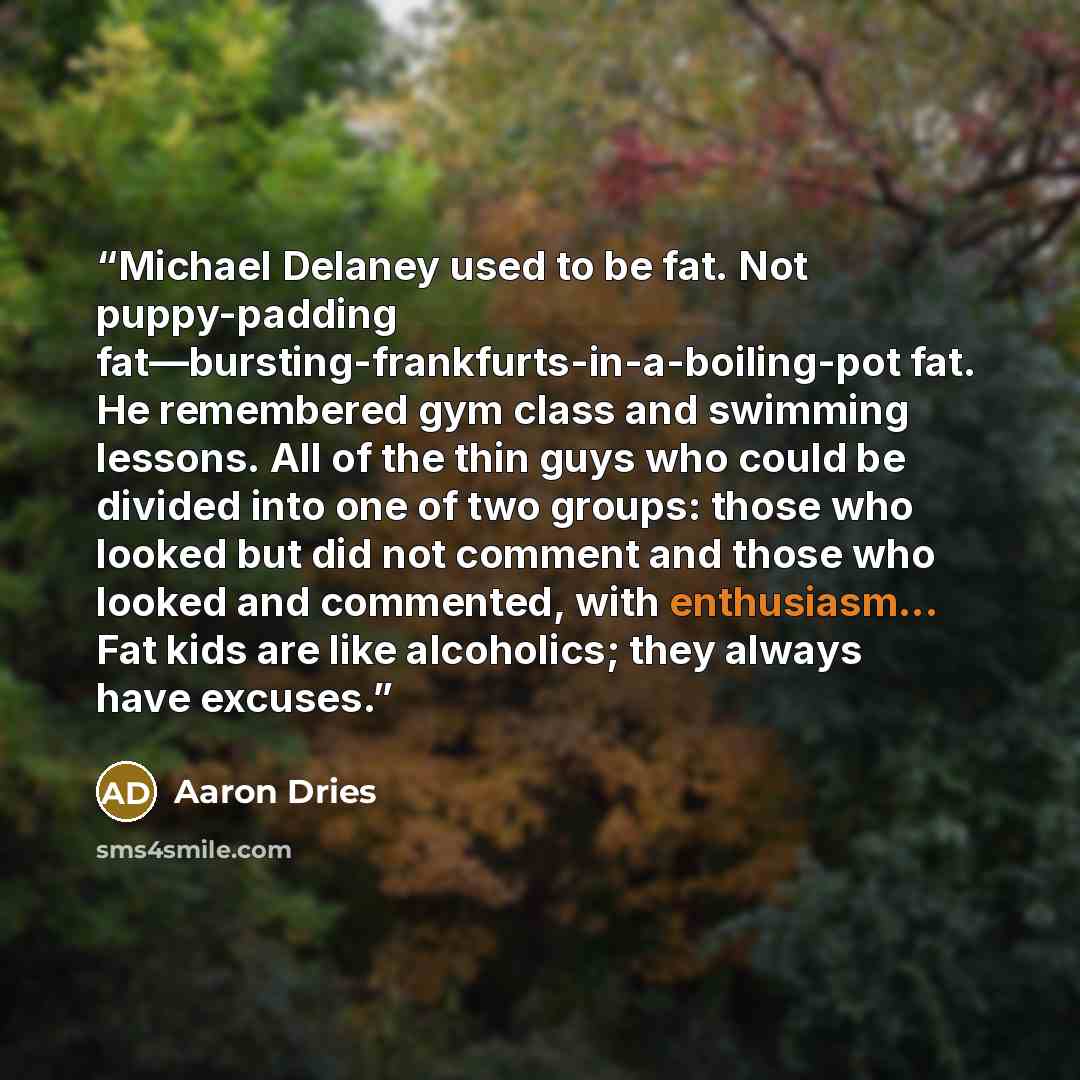 “Michael Delaney used to be fat. Not puppy-padding fat—bursting-frankfurts-in-a-boiling-pot fat. He remembered gym class and swimming lessons. All of the thin guys who could be divided into one of two groups: those who looked but did not comment and those who looked and commented, with…” quote by Aaron Dries
