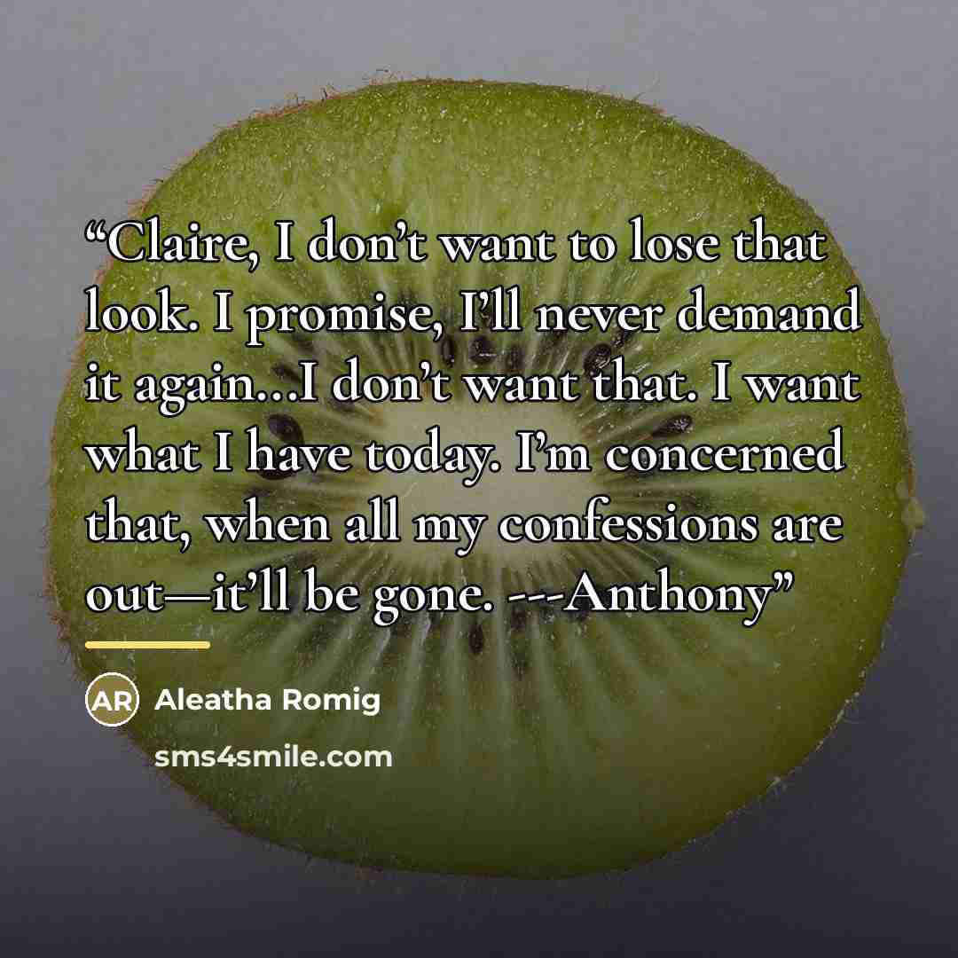 “Claire, I don’t want to lose that look. I promise, I’ll never demand it again...I don’t want that. I want what I have today. I’m concerned that, when all my confessions are out—it’ll be gone. ---Anthony” quote by Aleatha Romig