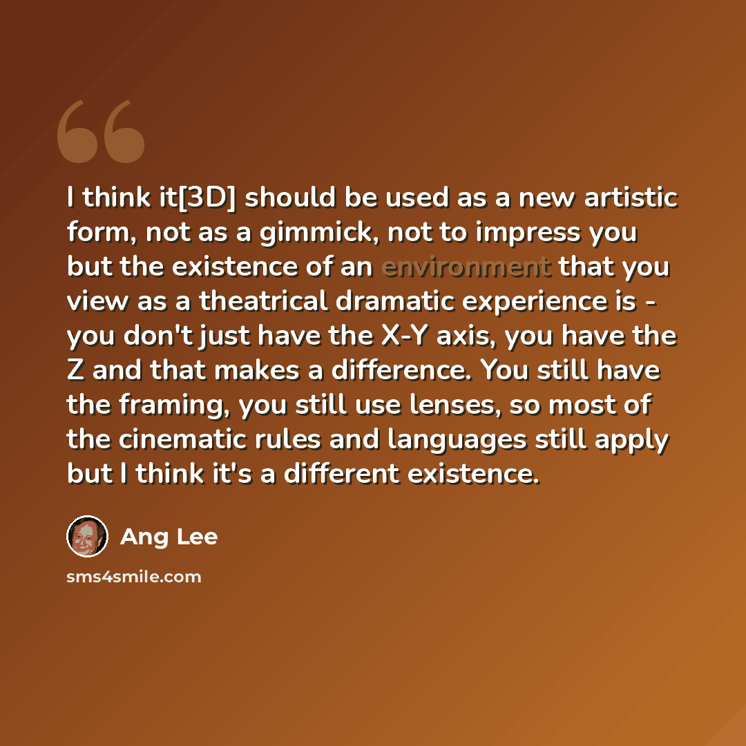 “I think it[3D] should be used as a new artistic form, not as a gimmick, not to impress you but the existence of an environment that you view as a theatrical dramatic experience is - you don't just have the X-Y axis, you have the Z and that makes a difference. You still have the framing, you still…” quote by Ang Lee
