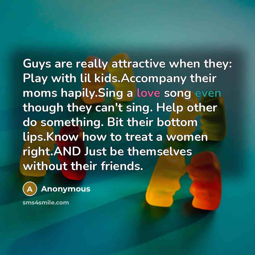“Guys are really attractive when they: Play with lil kids.Accompany their moms hapily.Sing a love song even though they can't sing. Help other do something. Bit their bottom lips.Know how to treat a women right.AND Just be themselves without their friends.” quote by Anonymous