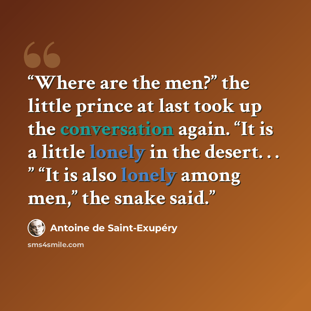 “Where are the men?” the little prince at last took up the conversation again. “It is a little lonely in the desert. . . ” “It is also lonely among men,” the snake said.” quote by Antoine de Saint-Exupéry