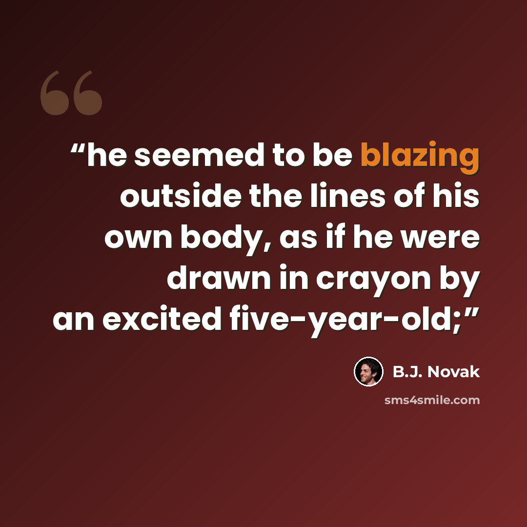 “he seemed to be blazing outside the lines of his own body, as if he were drawn in crayon by an excited five-year-old;” quote by B.J. Novak