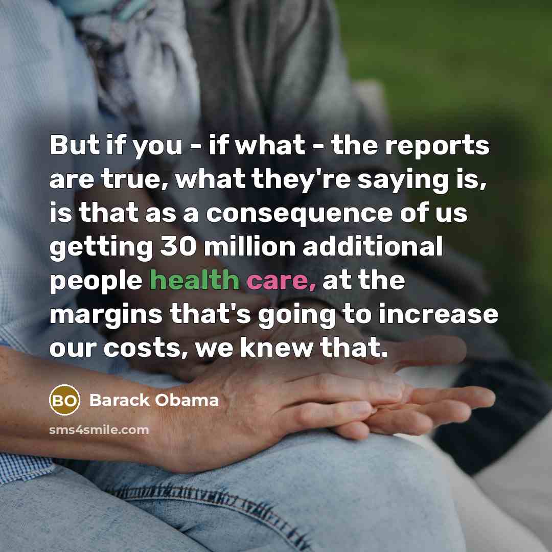 “But if you - if what - the reports are true, what they're saying is, is that as a consequence of us getting 30 million additional people health care, at the margins that's going to increase our costs, we knew that.” quote by Barack Obama
