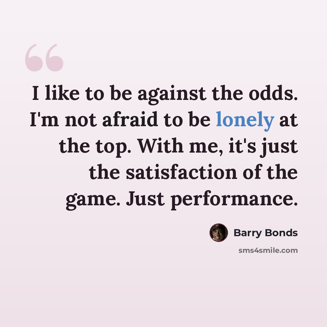 “I like to be against the odds. I'm not afraid to be lonely at the top. With me, it's just the satisfaction of the game. Just performance.” quote by Barry Bonds