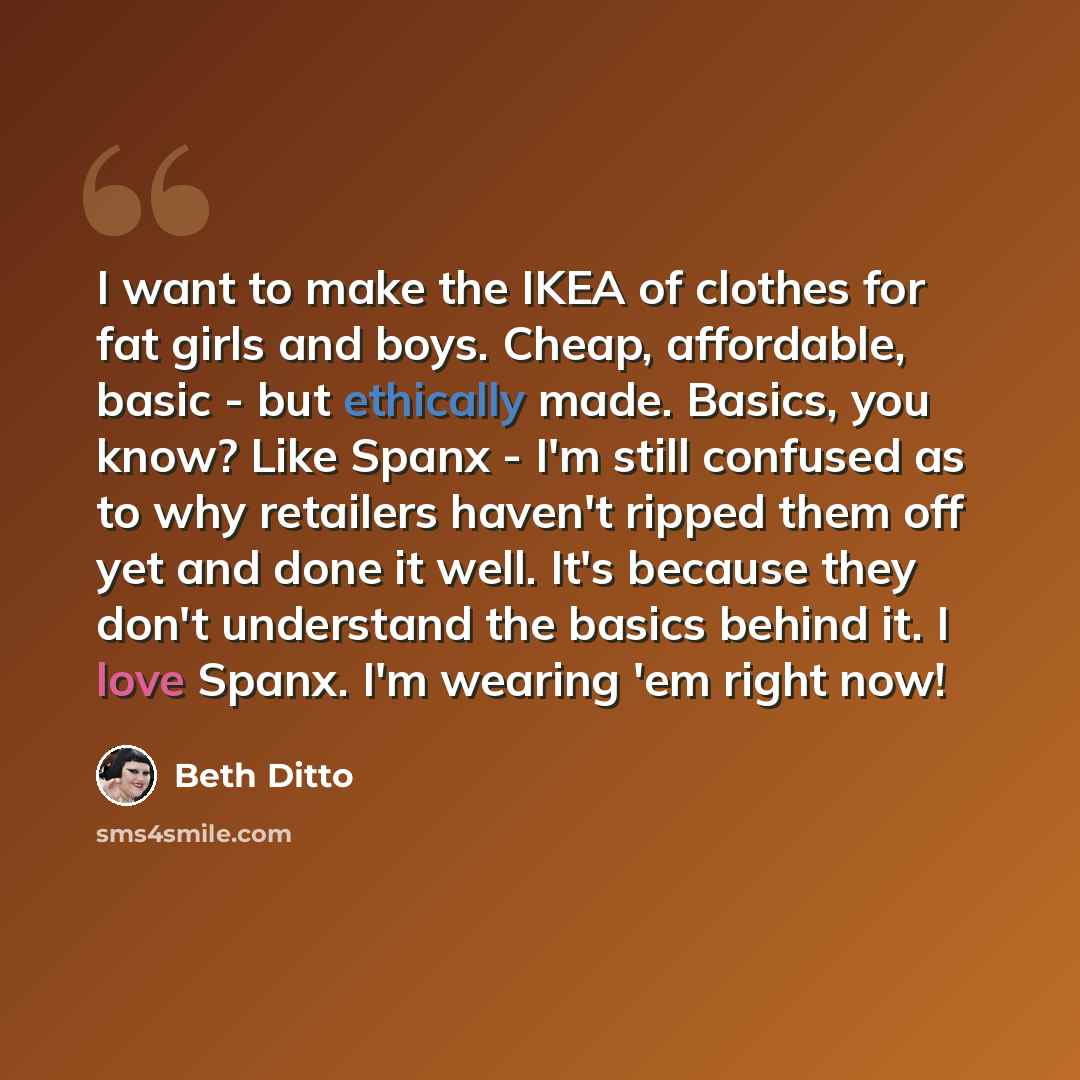 “I want to make the IKEA of clothes for fat girls and boys. Cheap, affordable, basic - but ethically made. Basics, you know? Like Spanx - I'm still confused as to why retailers haven't ripped them off yet and done it well. It's because they don't understand the basics behind it. I love Spanx. I'm…” quote by Beth Ditto