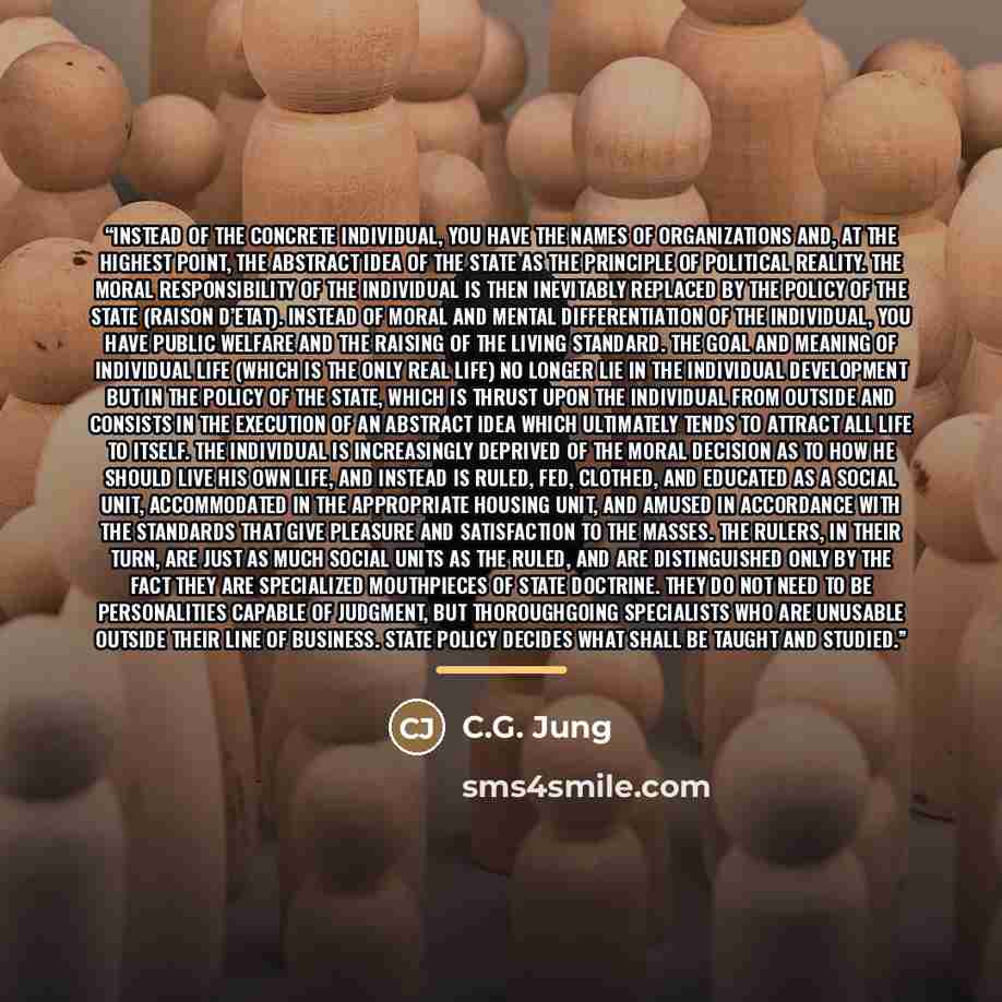 “Instead of the concrete individual, you have the names of organizations and, at the highest point, the abstract idea of the State as the principle of political reality. The moral responsibility of the individual is then inevitably replaced by the policy of the State (raison d’etat). Instead of…” quote by C.G. Jung