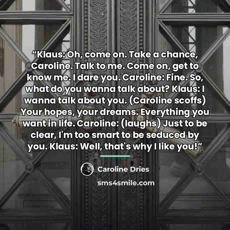 “Klaus: Oh, come on. Take a chance, Caroline. Talk to me. Come on, get to know me. I dare you. Caroline: Fine. So, what do you wanna talk about? Klaus: I wanna talk about you. (Caroline scoffs) Your hopes, your dreams. Everything you want in life. Caroline: (laughs) Just to be clear, I'm too smart…” quote by Caroline Dries