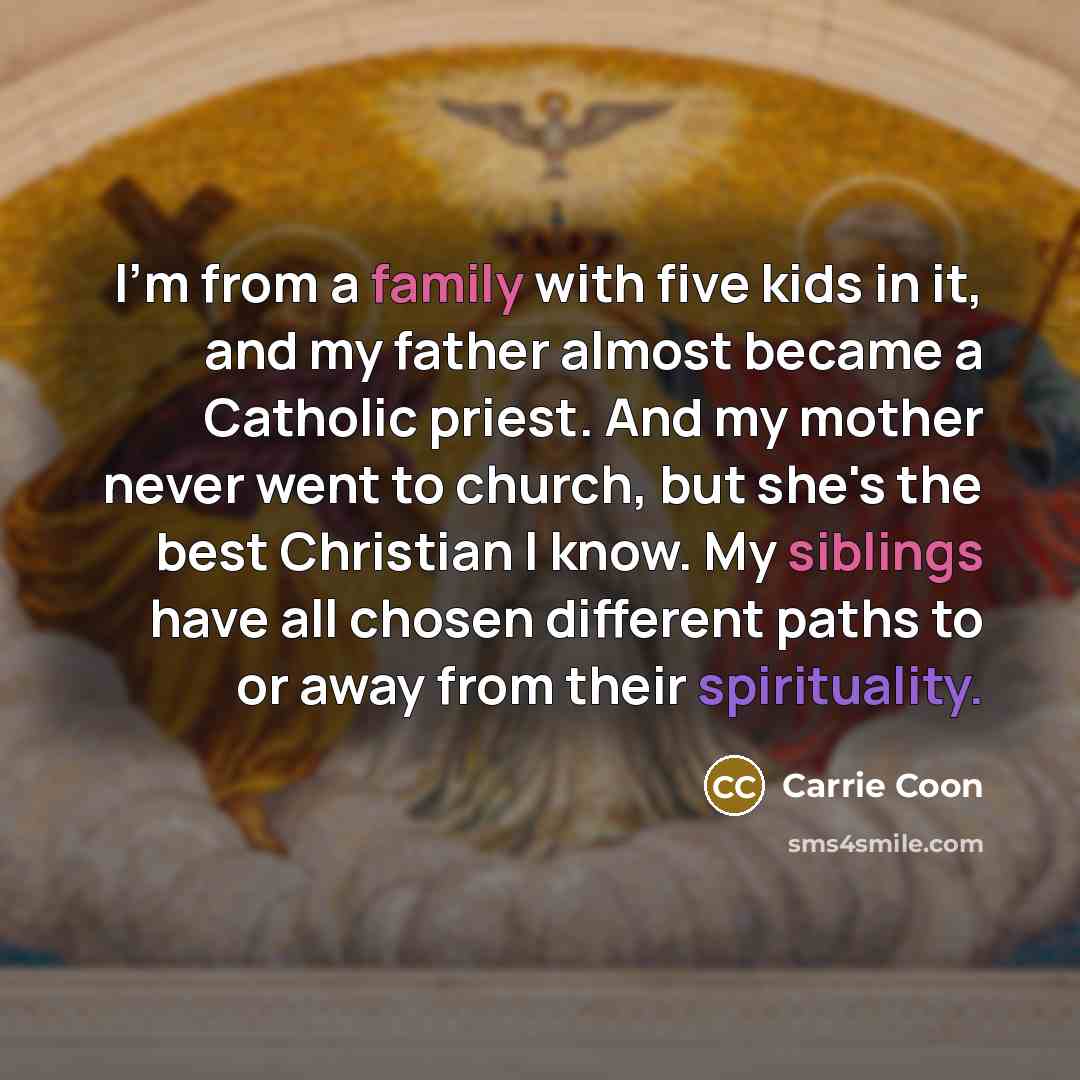 “I'm from a family with five kids in it, and my father almost became a Catholic priest. And my mother never went to church, but she's the best Christian I know. My siblings have all chosen different paths to or away from their spirituality.” quote by Carrie Coon