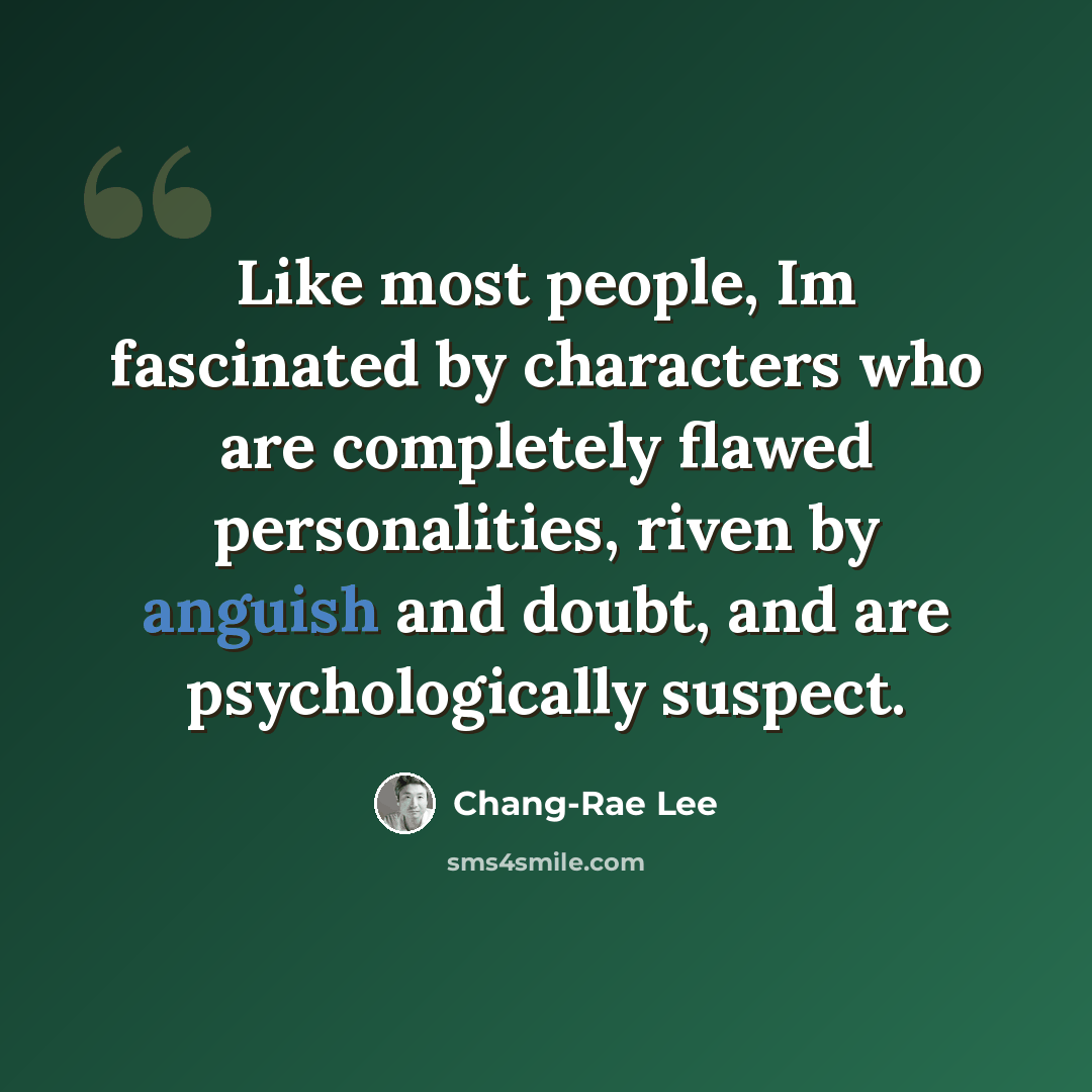“Like most people, Im fascinated by characters who are completely flawed personalities, riven by anguish and doubt, and are psychologically suspect.” quote by Chang-Rae Lee