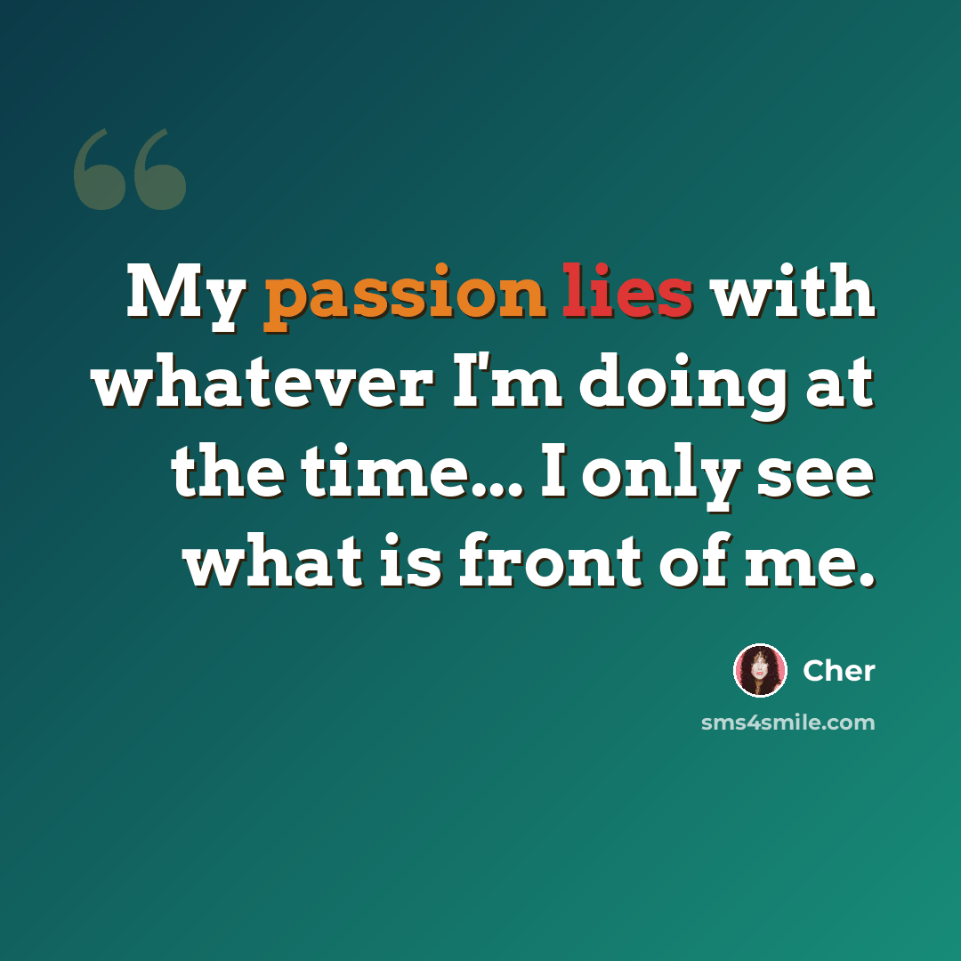 “My passion lies with whatever I'm doing at the time... I only see what is front of me.” quote by Cher
