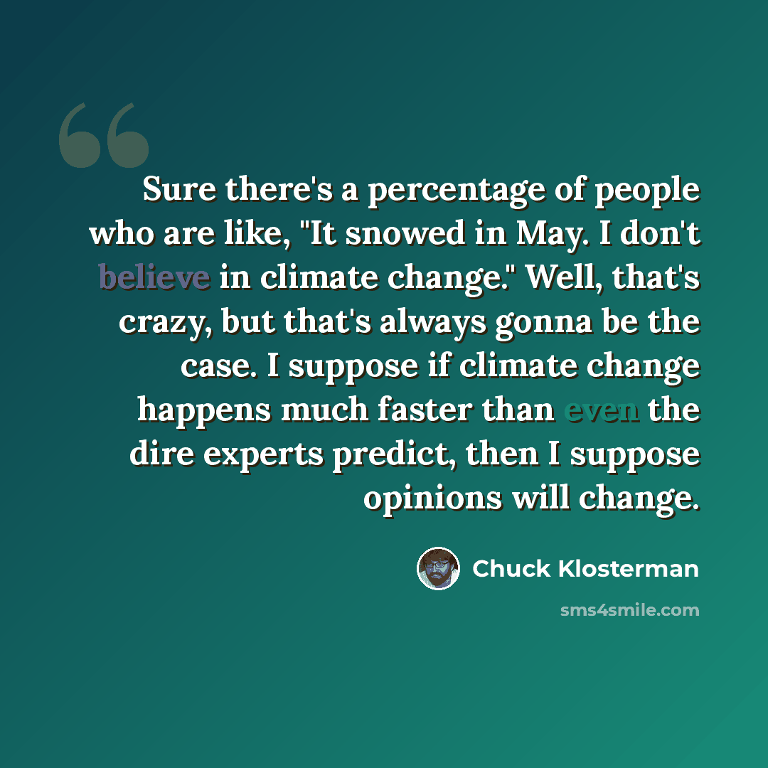 “Sure there's a percentage of people who are like, "It snowed in May. I don't believe in climate change." Well, that's crazy, but that's always gonna be the case. I suppose if climate change happens much faster than even the dire experts predict, then I suppose opinions will change.” quote by Chuck Klosterman