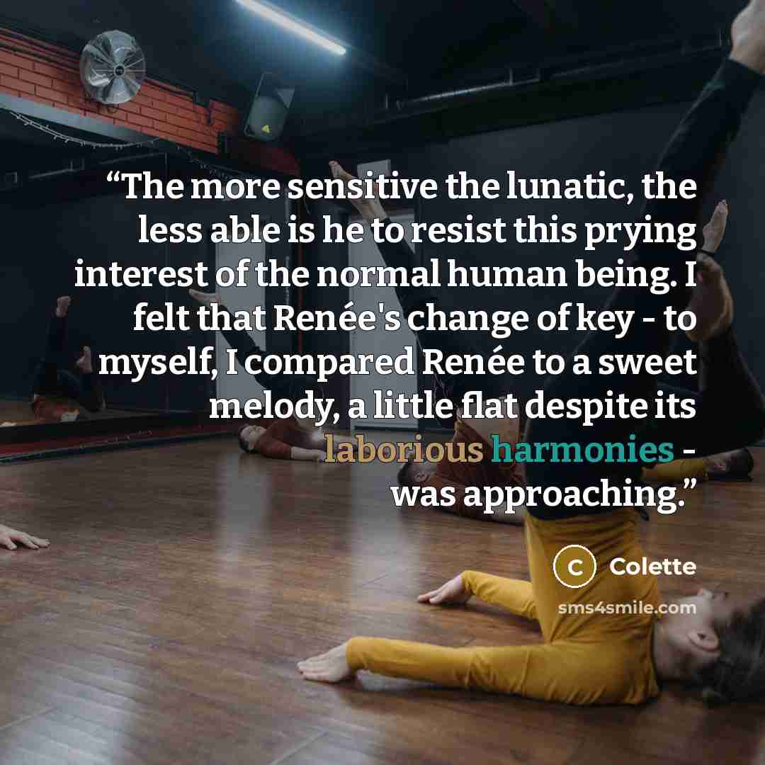 “The more sensitive the lunatic, the less able is he to resist this prying interest of the normal human being. I felt that Renée's change of key - to myself, I compared Renée to a sweet melody, a little flat despite its laborious harmonies - was approaching.” quote by Colette