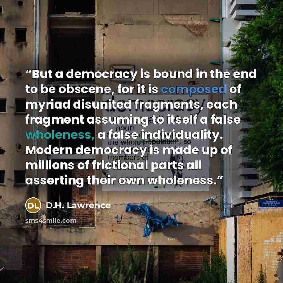 “But a democracy is bound in the end to be obscene, for it is composed of myriad disunited fragments, each fragment assuming to itself a false wholeness, a false individuality. Modern democracy is made up of millions of frictional parts all asserting their own wholeness.” quote by D.H. Lawrence