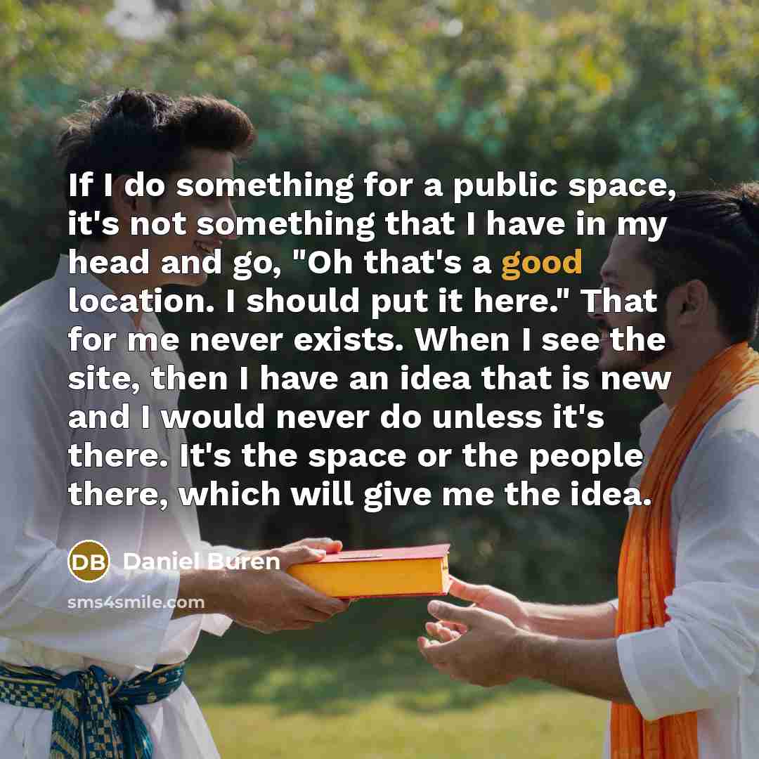 “If I do something for a public space, it's not something that I have in my head and go, "Oh that's a good location. I should put it here." That for me never exists. When I see the site, then I have an idea that is new and I would never do unless it's there. It's the space or the people there…” quote by Daniel Buren