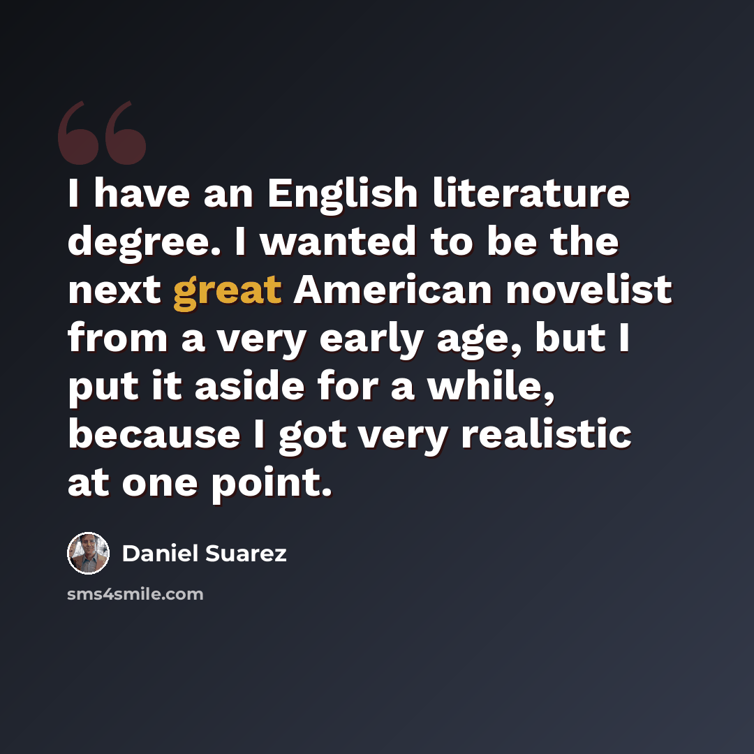 “I have an English literature degree. I wanted to be the next great American novelist from a very early age, but I put it aside for a while, because I got very realistic at one point.” quote by Daniel Suarez