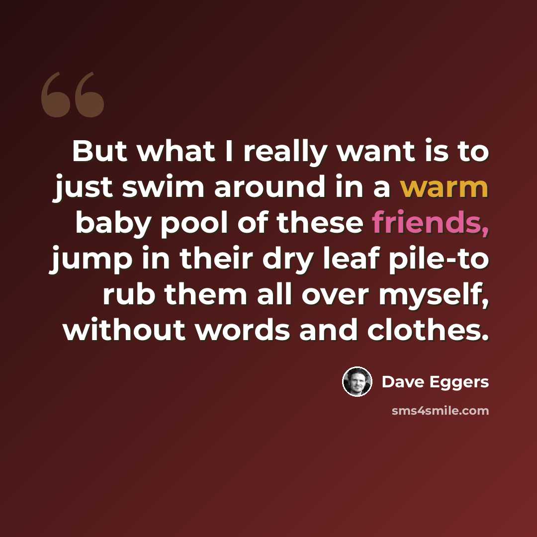 “But what I really want is to just swim around in a warm baby pool of these friends, jump in their dry leaf pile-to rub them all over myself, without words and clothes.” quote by Dave Eggers